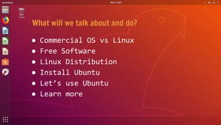 What will we talk about and do?
● Commercial OS vs Linux
● Free Software
● Linux Distribution
● Install Ubuntu
● Let’s use...