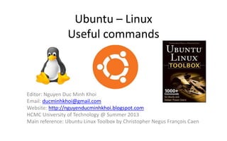Ubuntu – Linux
Useful commands
Editor: Nguyen Duc Minh Khoi
Email: ducminhkhoi@gmail.com
Website: http://nguyenducminhkhoi.blogspot.com
HCMC University of Technology @ Summer 2013
Main reference: Ubuntu Linux Toolbox by Christopher Negus François Caen
 