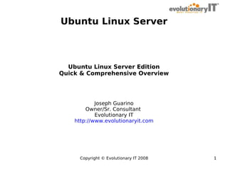 Ubuntu Linux Server

Ubuntu Linux Server Edition
Quick & Comprehensive Overview

Joseph Guarino
Owner/Sr. Consultant
Evolutionary IT
http://www.evolutionaryit.com

Copyright © Evolutionary IT 2008

1

 