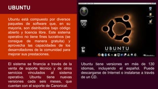 UBUNTU
Ubuntu está compuesto por diversos
paquetes de software que, en su
mayoría, son distribuidos bajo código
abierto y licencia libre. Este sistema
operativo no tiene fines lucrativos (se
consigue de manera gratuita) y
aprovecha las capacidades de los
desarrolladores de la comunidad para
mejorar sus prestaciones.
El sistema se financia a través de la
venta de soporte técnico y de otros
servicios vinculados al sistema
operativo. Ubuntu tiene nuevas
versiones cada seis meses, que
cuentan con el soporte de Canonical.
Ubuntu tiene versiones en más de 130
idiomas, incluyendo el español. Puede
descargarse de Internet o instalarse a través
de un CD.
 