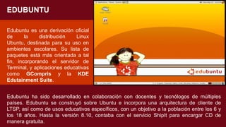 Edubuntu es una derivación oficial
de la distribución Linux
Ubuntu, destinada para su uso en
ambientes escolares. Su lista de
paquetes está más orientada a tal
fin, incorporando el servidor de
Terminal, y aplicaciones educativas
como GCompris y la KDE
Edutainment Suite.
EDUBUNTU
Edubuntu ha sido desarrollado en colaboración con docentes y tecnólogos de múltiples
países. Edubuntu se construyó sobre Ubuntu e incorpora una arquitectura de cliente de
LTSP, así como de usos educativos específicos, con un objetivo a la población entre los 6 y
los 18 años. Hasta la versión 8.10, contaba con el servicio ShipIt para encargar CD de
manera gratuita.
 
