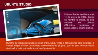 UBUNTU STUDIO
Ubuntu Studio fue liberado el
11 de mayo de 2007. Como
su nombre lo indica, es una
variante de Ubuntu
GNU/Linux destinada al
audio, video y diseño gráfico.
Durante su instalación puedes elegir entre Audio, Video o aplicaciones para Gráficos, e
incluso elegir instalar un número determinado de plugins, que en esta versión están
destinados más que nada a producción de audio.
 