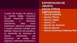 EXPORTACION DE
UBUNTU
HACIA OTROS
DISPOSITIVOSA partir del núcleo de Ubuntu y
su interfaz Unity, Canonical
decidió desarrollar versiones
enfocadas a diferentes
dispositivos, tales como
televisores, teléfonos inteligentes
y futuras versiones móviles para
tabletas. Estas son las actuales y
en desarrollo de versiones de
Ubuntu mantenidas por
Canonical, las cuales van
dirigidas a diferentes ambientes y
• Ubuntu Desktop
• Ubuntu Phone
• Ubuntu Tablet
• Ubuntu TV
• Ubuntu for Android
• Ubuntu Server
• Ubuntu Business Desktop Rem
 