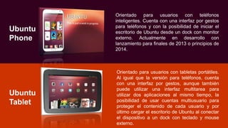 Ubuntu
Phone
Orientado para usuarios con teléfonos
inteligentes. Cuenta con una interfaz por gestos
para teléfonos y con la posibilidad de iniciar el
escritorio de Ubuntu desde un dock con monitor
externo. Actualmente en desarrollo con
lanzamiento para finales de 2013 o principios de
2014.
Ubuntu
Tablet
Orientado para usuarios con tabletas portátiles.
Al igual que la versión para teléfonos, cuenta
con una interfaz por gestos, aunque también
puede utilizar una interfaz multitarea para
utilizar dos aplicaciones al mismo tiempo, la
posibilidad de usar cuentas multiusuario para
proteger el contenido de cada usuario y por
último cargar el escritorio de Ubuntu al conectar
el dispositivo a un dock con teclado y mouse
externo.
 