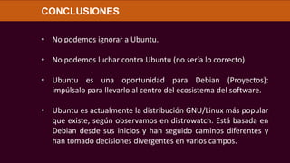 • No podemos ignorar a Ubuntu.
• No podemos luchar contra Ubuntu (no sería lo correcto).
• Ubuntu es una oportunidad para Debian (Proyectos):
impúlsalo para llevarlo al centro del ecosistema del software.
• Ubuntu es actualmente la distribución GNU/Linux más popular
que existe, según observamos en distrowatch. Está basada en
Debian desde sus inicios y han seguido caminos diferentes y
han tomado decisiones divergentes en varios campos.
CONCLUSIONES
 