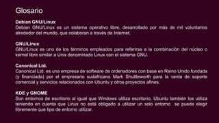 Debian GNU/Linux
Debian GNU/Linux es un sistema operativo libre, desarrollado por más de mil voluntarios
alrededor del mundo, que colaboran a través de Internet.
GNU/Linux
GNU/Linux es uno de los términos empleados para referirse a la combinación del núcleo o
kernel libre similar a Unix denominado Linux con el sistema GNU.
Canonical Ltd.
Canonical Ltd. es una empresa de software de ordenadores con base en Reino Unido fundada
(y financiada) por el empresario sudafricano Mark Shuttleworth para la venta de soporte
comercial y servicios relacionados con Ubuntu y otros proyectos afines.
KDE y GNOME
Son entornos de escritorio al igual que Windows utiliza escritorio, Ubuntu también los utiliza
teniendo en cuenta que Linux no está obligado a utilizar un solo entorno se puede elegir
libremente que tipo de entorno utilizar.
Glosario
 