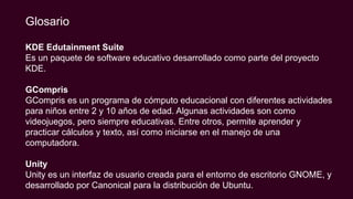 KDE Edutainment Suite
Es un paquete de software educativo desarrollado como parte del proyecto
KDE.
GCompris
GCompris es un programa de cómputo educacional con diferentes actividades
para niños entre 2 y 10 años de edad. Algunas actividades son como
videojuegos, pero siempre educativas. Entre otros, permite aprender y
practicar cálculos y texto, así como iniciarse en el manejo de una
computadora.
Unity
Unity es un interfaz de usuario creada para el entorno de escritorio GNOME, y
desarrollado por Canonical para la distribución de Ubuntu.
Glosario
 