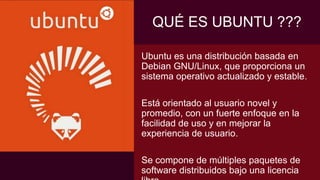 Ubuntu es una distribución basada en
Debian GNU/Linux, que proporciona un
sistema operativo actualizado y estable.
Está orientado al usuario novel y
promedio, con un fuerte enfoque en la
facilidad de uso y en mejorar la
experiencia de usuario.
Se compone de múltiples paquetes de
software distribuidos bajo una licencia
QUÉ ES UBUNTU ???
 