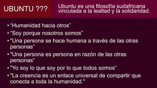 UBUNTU ??? Ubuntu es una filosofía sudafricana
vinculada a la lealtad y la solidaridad.
• “Humanidad hacia otros”
• “Soy porque nosotros somos”
• "Una persona se hace humana a través de las otras
personas“
• "Una persona es persona en razón de las otras
personas“
• "Yo soy lo que soy por lo que todos somos“
• "La creencia es un enlace universal de compartir que
conecta a toda la humanidad."
 