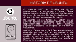 El proyecto nació por iniciativa de algunos
programadores de los proyectos Debian, Gnome
porque se encontraban decepcionados con la manera
de operar del proyecto Debian, la distribución Linux
sin ánimo de lucro más popular del mundo.
De acuerdo con sus fundadores, Debian era un
proyecto demasiado burocrático donde no existían
responsabilidades definidas y donde cualquier
propuesta interesante se ahogaba en un mar de
discusiones.
Asimismo, Debian no ponía énfasis en estabilizar el
desarrollo de sus versiones de prueba y sólo
proporcionaba auditorías de seguridad a su versión
estable, la cual era utilizada sólo por una minoría
debido a la poca o nula vigencia que poseía en
términos de la tecnología Linux actual.
HISTORIA DE UBUNTU
 