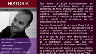 HISTORIA Tras formar un grupo multidisciplinario, los
programadores decidieron buscar el apoyo
económico de Mark Shuttleworth, quien vió con
simpatía el proyecto y decidió convertirlo en una
iniciativa autosostenible, combinando su
experiencia en la creación de nuevas empresas
con el talento y la experiencia de los
programadores de Linux.
De esta forma nació la empresa Canonical, la
cual se encarga de sostener económicamente el
proyecto mediante la comercialización de
servicios y soporte técnico a otras empresas.
El 8 de julio de 2004, Mark Shuttleworth y la
empresa Canonical Ltd. anunciaron la creación
de la distribución Ubuntu. Ésta tuvo una
financiación inicial de 10 millones de dólares.
Tras varios meses de trabajo y un breve período
de pruebas, la primera versión de Ubuntu (Warty
Mark Shuttleworth
Nacimiento: 18 de septiembre de 1973
Edad: 39 años
Nacionalidad: Sudafricano
Ocupación : Informático, empresario
 