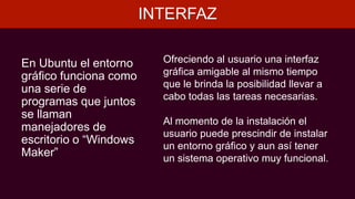 INTERFAZ
En Ubuntu el entorno
gráfico funciona como
una serie de
programas que juntos
se llaman
manejadores de
escritorio o “Windows
Maker”
Ofreciendo al usuario una interfaz
gráfica amigable al mismo tiempo
que le brinda la posibilidad llevar a
cabo todas las tareas necesarias.
Al momento de la instalación el
usuario puede prescindir de instalar
un entorno gráfico y aun así tener
un sistema operativo muy funcional.
 