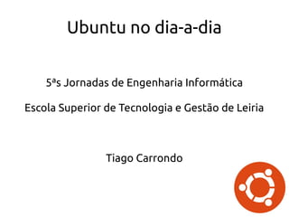 Ubuntu no dia-a-dia
5ªs Jornadas de Engenharia Informática
Escola Superior de Tecnologia e Gestão de Leiria
Tiago Carrondo
 