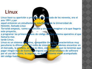 Linux
Linux hace su aparición a principios de la década de los noventa, era el
ano 1991 y por
aquel entonces un estudiante de informática de la Universidad de
Helsinki, llamado Linus
Torvalds empezó, -como una afición y sin poder imaginar a lo que llegaría
este proyecto,
a programar las primeras líneas de código de este sistema operativo al que
llamaría mas
tarde Linux.
Linux es un sistema operativo, compatible Unix. Dos características muy
peculiares lo diferencian del resto de sistemas que podemos encontrar en
el mercado, la primera, es que es libre, esto significa que no tenemos que
pagar ningún tipo de licencia a ninguna casa desarrolladora de software
por el uso del mismo, la segunda, es que el sistema viene acompañado
del código fuente.
 