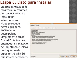 Etapa 6. Listo para instalar
En esta pantalla se le
mostrara un resumen
con las opciones de
instalacion
seleccionadas.
No se preocupe
demasiado si no
entiende la
descripcion.
Simplemente pulse
"Install". Se iniciara
entonces la instalacion
de Ubuntu en el disco
duro que puede
durar entre 15 y 30
 