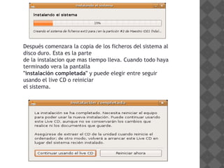 Después comenzara la copia de los ficheros del sistema al
disco duro. Esta es la parte
de la instalacion que mas tiempo lleva. Cuando todo haya
terminado vera la pantalla
"instalación completada" y puede elegir entre seguir
usando el live CD o reiniciar
el sistema.
 