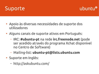 Suporte 
● Apoio às diversas necessidades de suporte dos 
utilizadores 
● Alguns canais de suporte ativos em Português: 
– IRC: #ubuntu-pt na rede irc.freenode.net (pode 
ser acedido através do programa Xchat disponível 
no Centro de Software) 
– Mailing-list: ubuntu-pt@lists.ubuntu.com 
● Suporte em Inglês: 
– http://askubuntu.com/ 
 