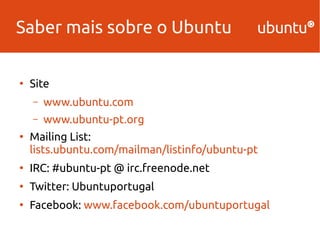 Saber mais sobre o Ubuntu 
● Site 
– www.ubuntu.com 
– www.ubuntu-pt.org 
● Mailing List: 
lists.ubuntu.com/mailman/listinfo/ubuntu-pt 
● IRC: #ubuntu-pt @ irc.freenode.net 
● Twitter: Ubuntuportugal 
● Facebook: www.facebook.com/ubuntuportugal 
 