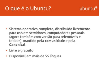 O que é o Ubuntu? 
● Sistema operativo completo, distribuído livremente 
para uso em servidores, computadores pessoais 
(agora também com versão para telemóveis e 
tablets), mantido pela comunidade e pela 
Canonical 
● Livre e gratuito 
● Disponível em mais de 55 línguas 
 