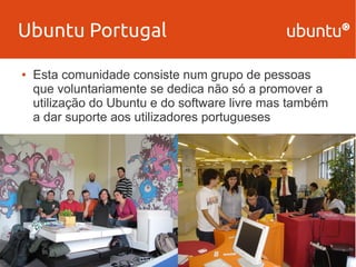 Ubuntu Portugal 
● Esta comunidade consiste num grupo de pessoas 
que voluntariamente se dedica não só a promover a 
utilização do Ubuntu e do software livre mas também 
a dar suporte aos utilizadores portugueses 
 