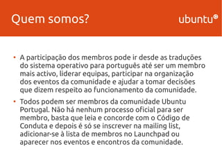 Quem somos? 
● A participação dos membros pode ir desde as traduções 
do sistema operativo para português até ser um membro 
mais activo, liderar equipas, participar na organização 
dos eventos da comunidade e ajudar a tomar decisões 
que dizem respeito ao funcionamento da comunidade. 
● Todos podem ser membros da comunidade Ubuntu 
Portugal. Não há nenhum processo oficial para ser 
membro, basta que leia e concorde com o Código de 
Conduta e depois é só se inscrever na mailing list, 
adicionar-se à lista de membros no Launchpad ou 
aparecer nos eventos e encontros da comunidade. 
 