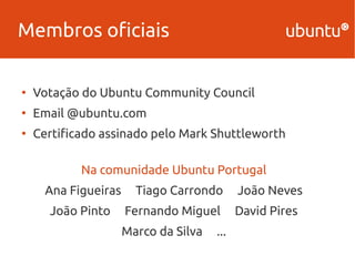 Membros oficiais 
● Votação do Ubuntu Community Council 
● Email @ubuntu.com 
● Certificado assinado pelo Mark Shuttleworth 
Na comunidade Ubuntu Portugal 
Ana Figueiras Tiago Carrondo João Neves 
João Pinto Fernando Miguel David Pires 
Marco da Silva ... 
 