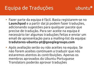 Equipa de Traduções 
● Fazer parte da equipa é fácil. Basta registarem-se no 
Launchpad e a partir daí já podem fazer traduções, 
adicionando sugestões para qualquer pacote que 
precise de tradução. Para ser aceite na equipa é 
necessário ter algumas traduções feitas e enviar um 
email de apresentação para a mailing-list da equipa: 
tradutores-ubuntu-pt@googlegroups.com 
● Após avaliação serão ou não aceites na equipa. Se 
não forem aceites continuem a traduzir que nós 
estaremos atentos às contribuições. Apenas os 
membros aprovados do Ubuntu Portuguese 
Translators poderão aprovar traduções 
 
