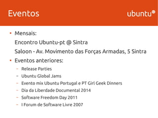 Eventos 
● Mensais: 
Encontro Ubuntu-pt @ Sintra 
Saloon - Av. Movimento das Forças Armadas, 5 Sintra 
● Eventos anteriores: 
– Release Parties 
– Ubuntu Global Jams 
– Evento mix Ubuntu Portugal e PT Girl Geek Dinners 
– Dia da Liberdade Documental 2014 
– Software Freedom Day 2011 
– I Forum de Software Livre 2007 
 