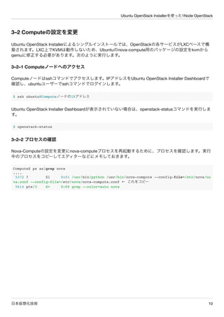 Ubuntu OpenStack Installerを使った1Node OpenStack
日本仮想化技術 10
3&ndash;2 Computeの設定を変更
Ubuntu OpenStack Installerによるシングルインストールでは、OpenStackの各サービスがLXCベースで構
築されます。LXC上でKVMは動作しないため、Ubuntuのnova-compute用のパッケージの設定をkvmから
qemuに修正する必要があります。次のように実行します。
3&ndash;2&ndash;1 Computeノードへのアクセス
Computeノードはsshコマンドでアクセスします。IPアドレスをUbuntu OpenStack Installer Dashboardで
確認し、ubuntuユーザーでsshコマンドでログインします。
$ ssh ubuntu@ComputeノードのIPアドレス
Ubuntu OpenStack Installer Dashboardが表示されていない場合は、openstack-statusコマンドを実行しま
す。
$ openstack-status
3&ndash;2&ndash;2 プロセスの確認
Nova-Computeの設定を変更にnova-computeプロセスを再起動するために、プロセスを確認します。実行
中のプロセスをコピーしてエディターなどにメモしておきます。
Compute$ ps ax|grep nova
....
5372 ? Sl 0:01 /usr/bin/python /usr/bin/nova-compute --config-file=/etc/nova/no
va.conf --config-file=/etc/nova/nova-compute.conf &larr; これをコピー
5614 pts/3 S+ 0:00 grep --color=auto nova
 