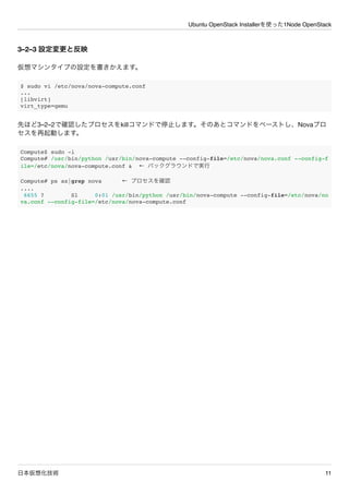 Ubuntu OpenStack Installerを使った1Node OpenStack
日本仮想化技術 11
3&ndash;2&ndash;3 設定変更と反映
仮想マシンタイプの設定を書きかえます。
$ sudo vi /etc/nova/nova-compute.conf
...
[libvirt]
virt_type=qemu
先ほど3&ndash;2&ndash;2で確認したプロセスをkillコマンドで停止します。そのあとコマンドをペーストし、Novaプロ
セスを再起動します。
Compute$ sudo -i
Compute# /usr/bin/python /usr/bin/nova-compute --config-file=/etc/nova/nova.conf --config-f
ile=/etc/nova/nova-compute.conf & &larr; バックグラウンドで実行
Compute# ps ax|grep nova &larr; プロセスを確認
....
6655 ? Sl 0:01 /usr/bin/python /usr/bin/nova-compute --config-file=/etc/nova/no
va.conf --config-file=/etc/nova/nova-compute.conf
 