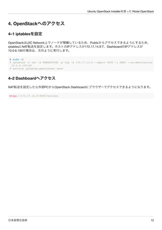 Ubuntu OpenStack Installerを使った1Node OpenStack
日本仮想化技術 12
4. OpenStackへのアクセス
4&ndash;1 iptablesを設定
OpenStackはLXC Network上でノードが稼働しているため、Publicからアクセスできるようにするため、
iptablesにNAT転送を設定します。ホストのIPアドレスが172.17.14.9で、DashboardのIPアドレスが
10.0.6.100の場合は、次のように実行します。
$ sudo -i
# iptables -t nat -A PREROUTING -p tcp -d 172.17.14.9 --dport 9000 -j DNAT --to-destination
10.0.6.100:80
# service iptables-persistent save
4&ndash;2 Dashboardへアクセス
NAT転送を設定したら外部PCからOpenStack Dashboardにブラウザーでアクセスできるようになります。
http://172.17.14.9:9000/horizon
 