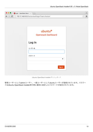 Ubuntu OpenStack Installerを使った1Node OpenStack
日本仮想化技術 13
管理ユーザーとしてadminユーザー、一般ユーザーとしてubuntuユーザーが登録されています。パスワー
ドはUbuntu OpenStack Installer実行時に最初に設定したパスワードが設定されています。
Ubuntu OpenStack Installerダッシュボード
 