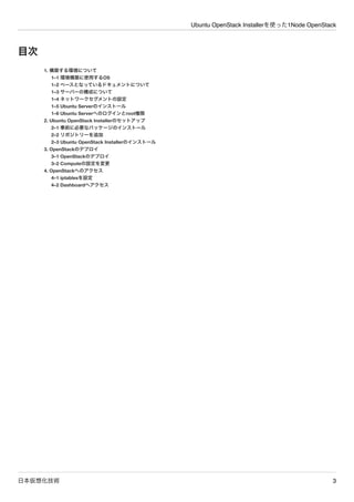 Ubuntu OpenStack Installerを使った1Node OpenStack
日本仮想化技術 3
目次
1. 構築する環境について
1&ndash;1 環境構築に使用するOS
1&ndash;2 ベースとなっているドキュメントについて
1&ndash;3 サーバーの構成について
1&ndash;4 ネットワークセグメントの設定
1&ndash;5 Ubuntu Serverのインストール
1&ndash;6 Ubuntu Serverへのログインとroot権限
2. Ubuntu OpenStack Installerのセットアップ
2&ndash;1 事前に必要なパッケージのインストール
2&ndash;2 リポジトリーを追加
2&ndash;3 Ubuntu OpenStack Installerのインストール
3. OpenStackのデプロイ
3&ndash;1 OpenStackのデプロイ
3&ndash;2 Computeの設定を変更
4. OpenStackへのアクセス
4&ndash;1 iptablesを設定
4&ndash;2 Dashboardへアクセス
 