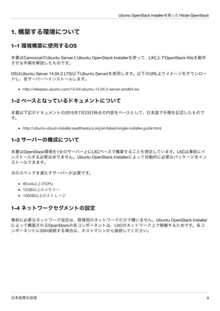 Ubuntu OpenStack Installerを使った1Node OpenStack
日本仮想化技術 4
1. 構築する環境について
1&ndash;1 環境構築に使用するOS
本書はCanonicalのUbuntu ServerとUbuntu OpenStack Installerを使って、LXC上でOpenStack Kiloを動作
させる手順を解説したものです。
OSはUbuntu Server 14.04.2 LTS(以下Ubuntu Server)を使用します。以下のURLよりイメージをダウンロー
ドし、各サーバーへインストールします。
http://releases.ubuntu.com/14.04/ubuntu-14.04.2-server-amd64.iso
1&ndash;2 ベースとなっているドキュメントについて
本書は下記のドキュメントの2015年7月23日時点の内容をベースとして、日本語で手順を記述したもので
す。
http://ubuntu-cloud-installer.readthedocs.org/en/latest/single-installer.guide.html
1&ndash;3 サーバーの構成について
本書はOpenStack環境を1台のサーバー上にLXCベースで構築することを想定しています。LXCは事前にイ
ンストールする必要はありません。Ubuntu OpenStack Installerによって自動的に必要なパッケージをイン
ストールできます。
次のスペックを満たすサーバーが必要です。
8Core以上のCPU
12GB以上のメモリー
100GB以上のストレージ
1&ndash;4 ネットワークセグメントの設定
事前に必要なネットワーク設定は、管理用のネットワークだけで構いません。Ubuntu OpenStack Installer
によって構築されるOpenStackの各コンポーネントは、LXCのネットワーク上で稼働するためです。各コ
ンポーネントにSSH接続する場合は、ホストマシンから接続してください。
 