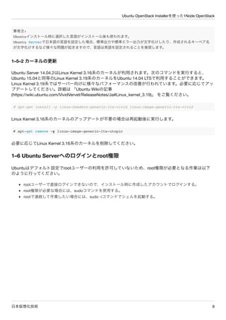 Ubuntu OpenStack Installerを使った1Node OpenStack
日本仮想化技術 6
筆者注:
Ubuntuインストール時に選択した言語がインストール後も使われます。
Ubuntu Serverで日本語の言語を設定した場合、標準出力や標準エラー出力が文字化けしたり、作成されるキーペア名
が文字化けするなど様々な問題が起きますので、言語は英語を設定されることを推奨します。
1&ndash;5&ndash;2 カーネルの更新
Ubuntu Server 14.04.2はLinux Kernel 3.16系のカーネルが利用されます。次のコマンドを実行すると、
Ubuntu 15.04と同等のLinux Kernel 3.19系のカーネルをUbuntu 14.04 LTSで利用することができます。
Linux Kernel 3.19系ではサーバー向けに様々なパフォーマンスの改善が行われています。必要に応じてアッ
プデートしてください。詳細は 「Ubuntu Wikiの記事
(https://wiki.ubuntu.com/VividVervet/ReleaseNotes/Ja#Linux_kernel_3.19)」 をご覧ください。
# apt-get install -y linux-headers-generic-lts-vivid linux-image-generic-lts-vivid
Linux Kernel 3.16系のカーネルのアップデートが不要の場合は再起動後に実行します。
# apt-get remove -y linux-image-generic-lts-utopic
必要に応じてLinux Kernel 3.16系のカーネルを削除してください。
1&ndash;6 Ubuntu Serverへのログインとroot権限
Ubuntuはデフォルト設定でrootユーザーの利用を許可していないため、root権限が必要となる作業は以下
のように行ってください。
rootユーザーで直接ログインできないので、インストール時に作成したアカウントでログインする。
root権限が必要な場合には、sudoコマンドを使用する。
rootで連続して作業したい場合には、sudo -iコマンドでシェルを起動する。
 