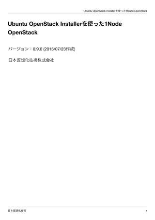 Ubuntu OpenStack Installerを使った1Node OpenStack
日本仮想化技術 1
Ubuntu OpenStack Installerを使った1Node
OpenStack
バージョン：0.9.0 (2015/07/23作成)
日本仮想化技術株式会社
 