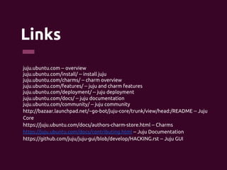 Links 	
juju.ubuntu.com -- overview	
juju.ubuntu.com/install/ -- install juju	
juju.ubuntu.com/charms/ -- charm overview	
juju.ubuntu.com/features/ -- juju and charm features	
juju.ubuntu.com/deployment/ -- juju deployment	
juju.ubuntu.com/docs/ -- juju documentation	
juju.ubuntu.com/community/ -- juju community	
http://bazaar.launchpad.net/~go-bot/juju-core/trunk/view/head:/README -- Juju
Core	
https://juju.ubuntu.com/docs/authors-charm-store.html -- Charms	
https://juju.ubuntu.com/docs/contributing.html -- Juju Documentation	
https://github.com/juju/juju-gui/blob/develop/HACKING.rst -- Juju GUI	
 