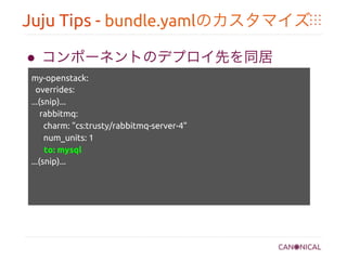 Juju Tips - bundle.yamlのカスタマイズ	
●  コンポーネントのデプロイ先を同居	
my-openstack:	
overrides:	
...(snip)...	
rabbitmq: 	
charm: "cs:trusty/rabbitmq-server-4"	
num_units: 1	
to: mysql	
...(snip)...	
	
 