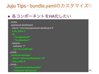 Juju Tips - bundle.yamlのカスタマイズ	
●  各コンポーネントをHA化したい	
	
 …(snip)...	
openstack-dashboard: 	
charm: "cs:trusty/openstack-dashboard-4"	
num_units: 2	
to:	
- "lxc:ubuntu=0"	
- "lxc:ubuntu=1"	
options:	
webroot: "/"	
vip: '10.14.200.104'	
...(snip)...	
hacluster-horizon:	
charm: "cs:trusty/hacluster-18"	
num_units: 0	
...(snip)...	
- - "openstack-dashboard:ha"	
- "hacluster-horizon:ha"	
 