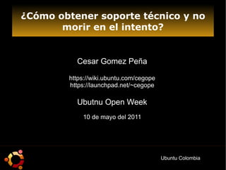 ¿Cómo obtener soporte técnico y no morir en el intento? Cesar Gomez Peña https://wiki.ubuntu.com/cegope https://launchpad.net/~cegope Ubutnu Open Week 10 de mayo del 2011 Ubuntu Colombia 