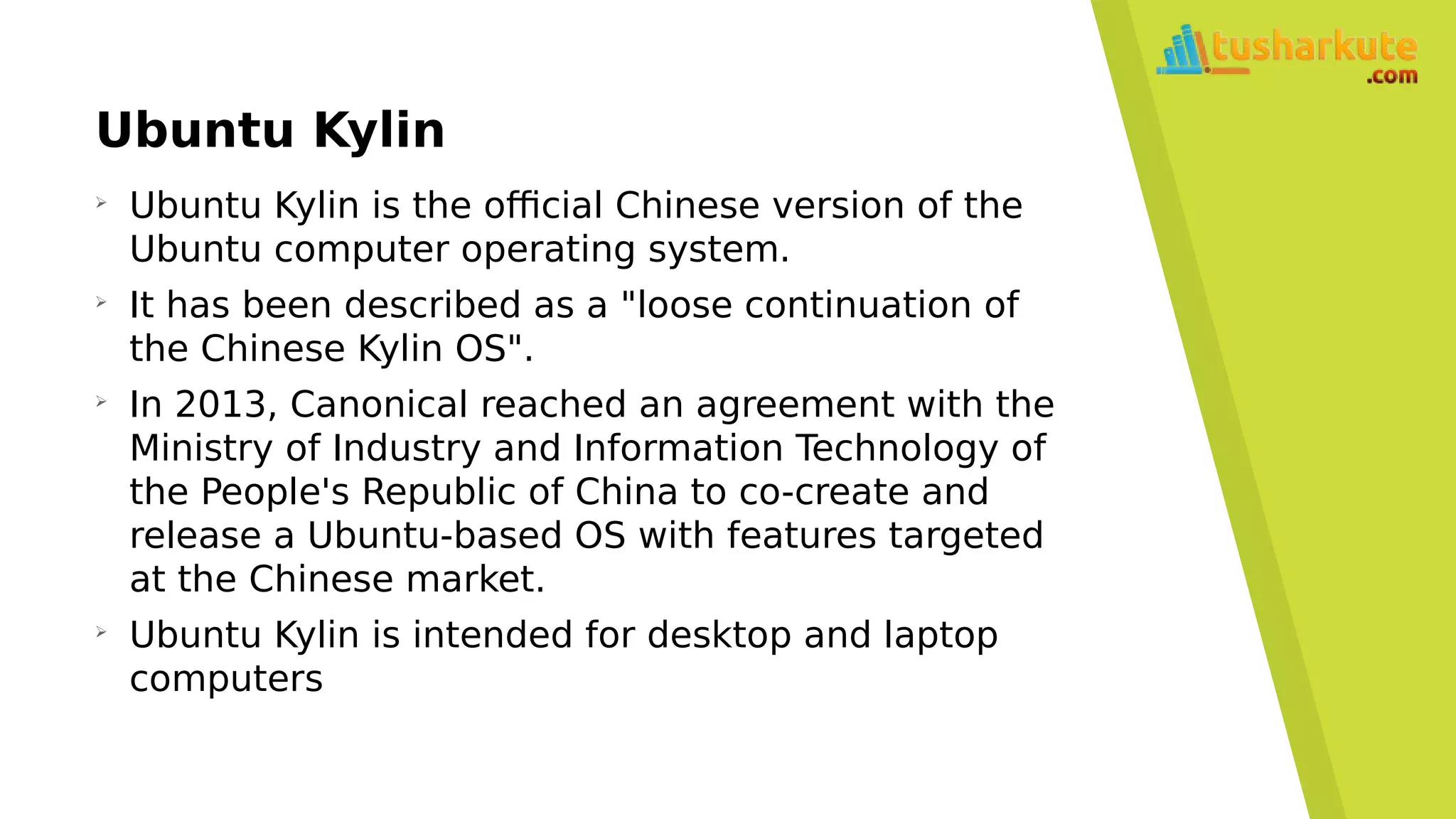 Ubuntu Kylin
➢
Ubuntu Kylin is the official Chinese version of the
Ubuntu computer operating system.
➢
It has been described as a "loose continuation of
the Chinese Kylin OS".
➢
In 2013, Canonical reached an agreement with the
Ministry of Industry and Information Technology of
the People's Republic of China to co-create and
release a Ubuntu-based OS with features targeted
at the Chinese market.
➢
Ubuntu Kylin is intended for desktop and laptop
computers
 