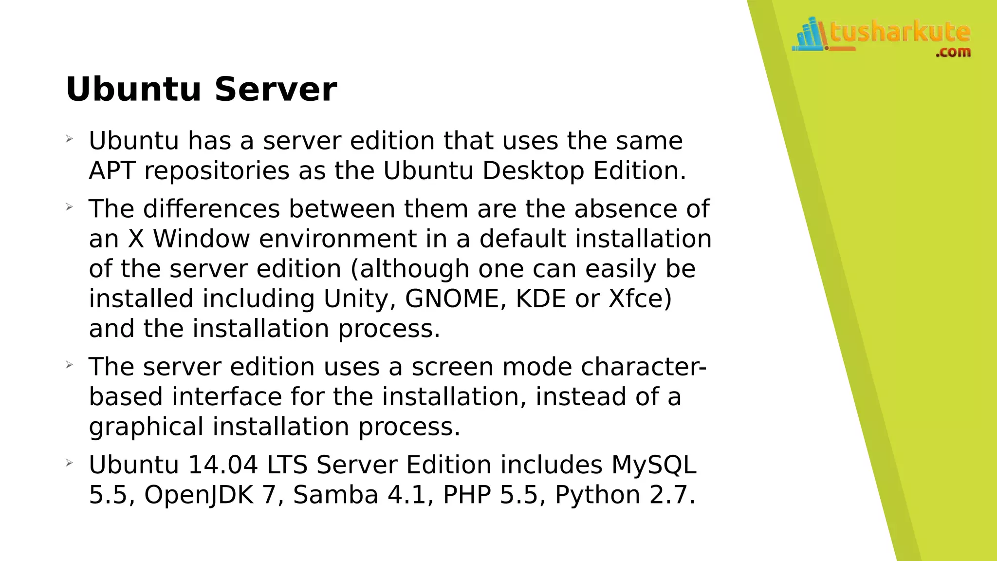 Ubuntu Server
➢
Ubuntu has a server edition that uses the same
APT repositories as the Ubuntu Desktop Edition.
➢
The differences between them are the absence of
an X Window environment in a default installation
of the server edition (although one can easily be
installed including Unity, GNOME, KDE or Xfce)
and the installation process.
➢
The server edition uses a screen mode character-
based interface for the installation, instead of a
graphical installation process.
➢
Ubuntu 14.04 LTS Server Edition includes MySQL
5.5, OpenJDK 7, Samba 4.1, PHP 5.5, Python 2.7.
 