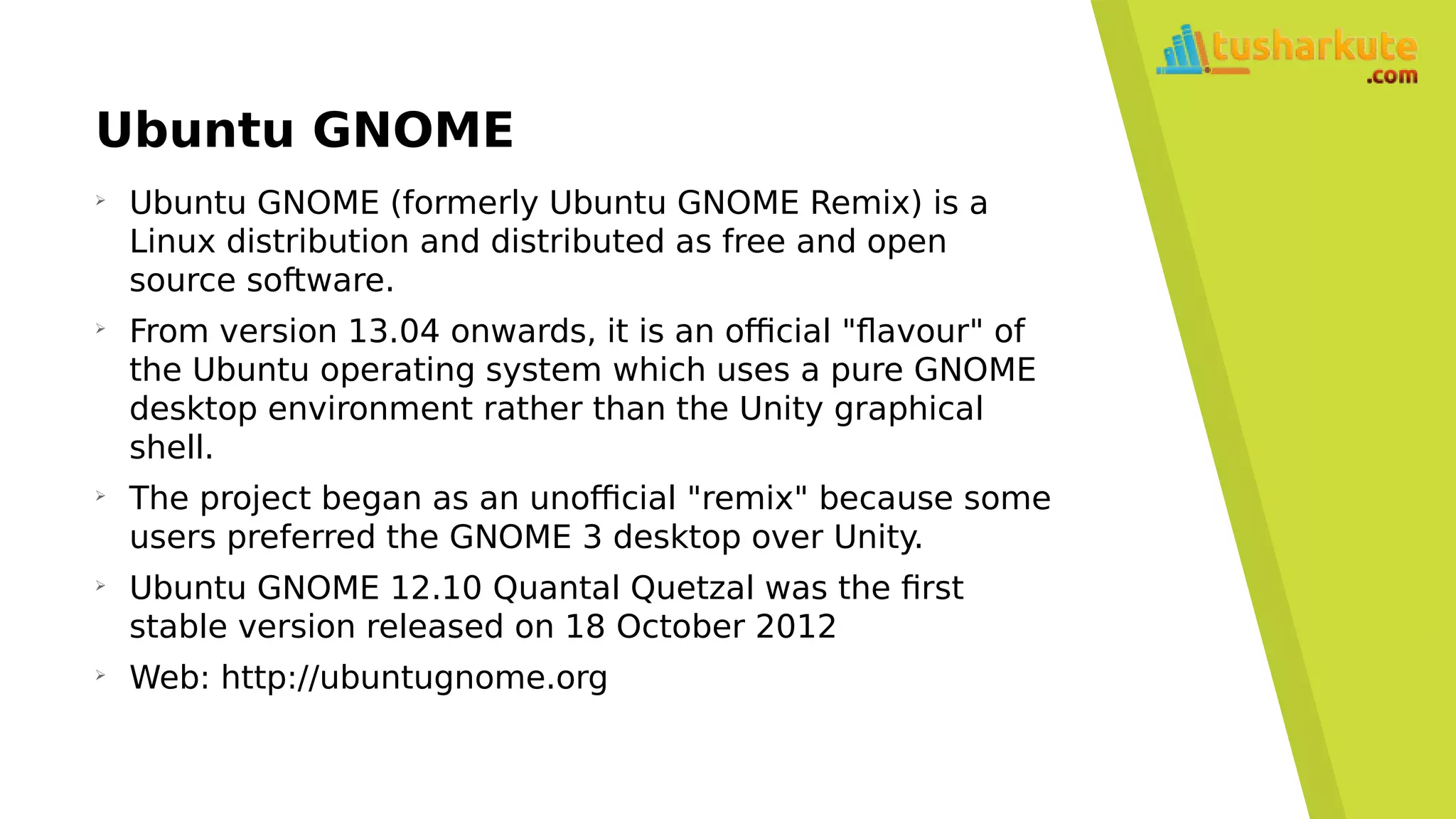 Ubuntu GNOME
➢
Ubuntu GNOME (formerly Ubuntu GNOME Remix) is a
Linux distribution and distributed as free and open
source software.
➢
From version 13.04 onwards, it is an official "flavour" of
the Ubuntu operating system which uses a pure GNOME
desktop environment rather than the Unity graphical
shell.
➢
The project began as an unofficial "remix" because some
users preferred the GNOME 3 desktop over Unity.
➢
Ubuntu GNOME 12.10 Quantal Quetzal was the first
stable version released on 18 October 2012
➢
Web: http://ubuntugnome.org
 