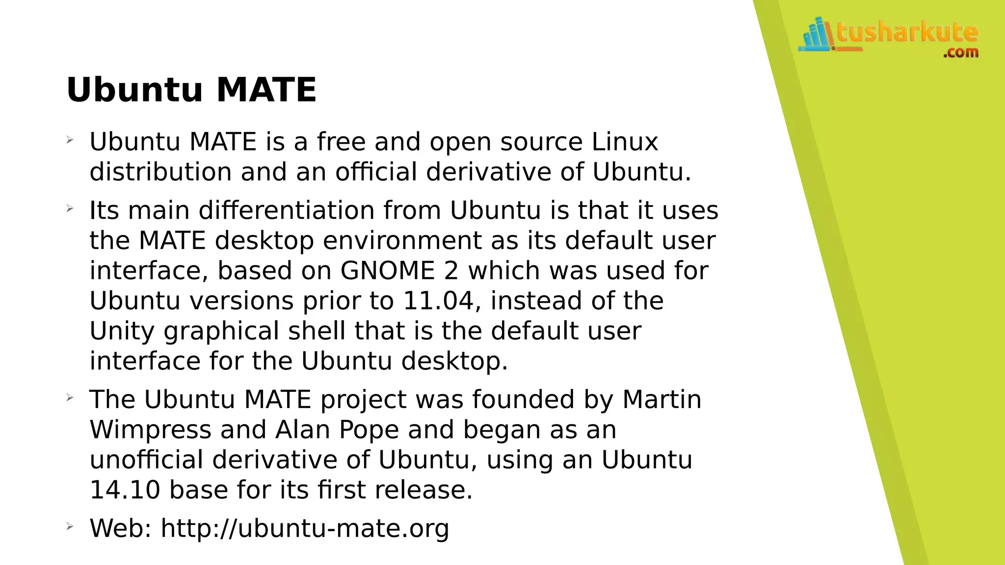 Ubuntu MATE
➢
Ubuntu MATE is a free and open source Linux
distribution and an official derivative of Ubuntu.
➢
Its main differentiation from Ubuntu is that it uses
the MATE desktop environment as its default user
interface, based on GNOME 2 which was used for
Ubuntu versions prior to 11.04, instead of the
Unity graphical shell that is the default user
interface for the Ubuntu desktop.
➢
The Ubuntu MATE project was founded by Martin
Wimpress and Alan Pope and began as an
unofficial derivative of Ubuntu, using an Ubuntu
14.10 base for its first release.
➢
Web: http://ubuntu-mate.org
 