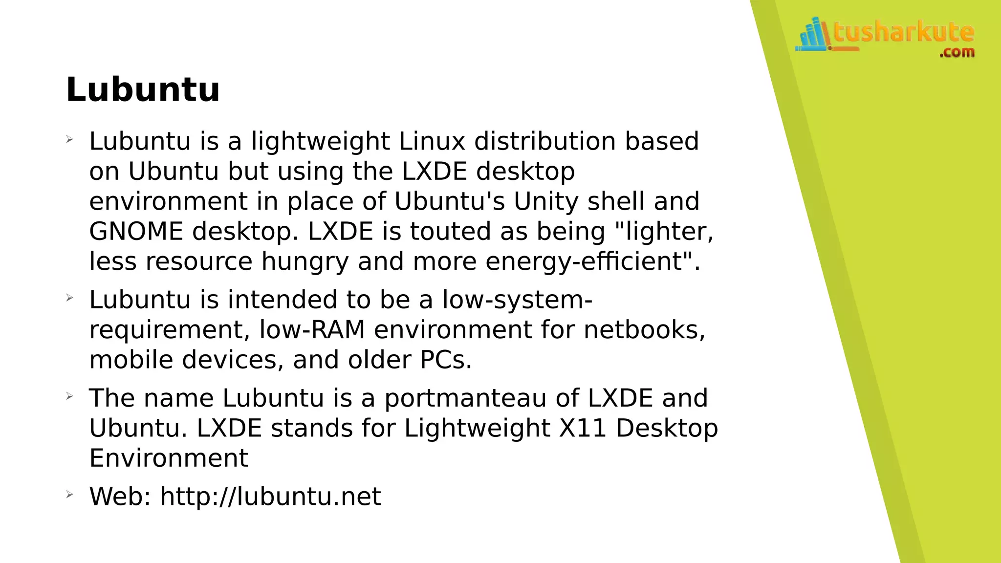 Lubuntu
➢
Lubuntu is a lightweight Linux distribution based
on Ubuntu but using the LXDE desktop
environment in place of Ubuntu's Unity shell and
GNOME desktop. LXDE is touted as being "lighter,
less resource hungry and more energy-efficient".
➢
Lubuntu is intended to be a low-system-
requirement, low-RAM environment for netbooks,
mobile devices, and older PCs.
➢
The name Lubuntu is a portmanteau of LXDE and
Ubuntu. LXDE stands for Lightweight X11 Desktop
Environment
➢
Web: http://lubuntu.net
 