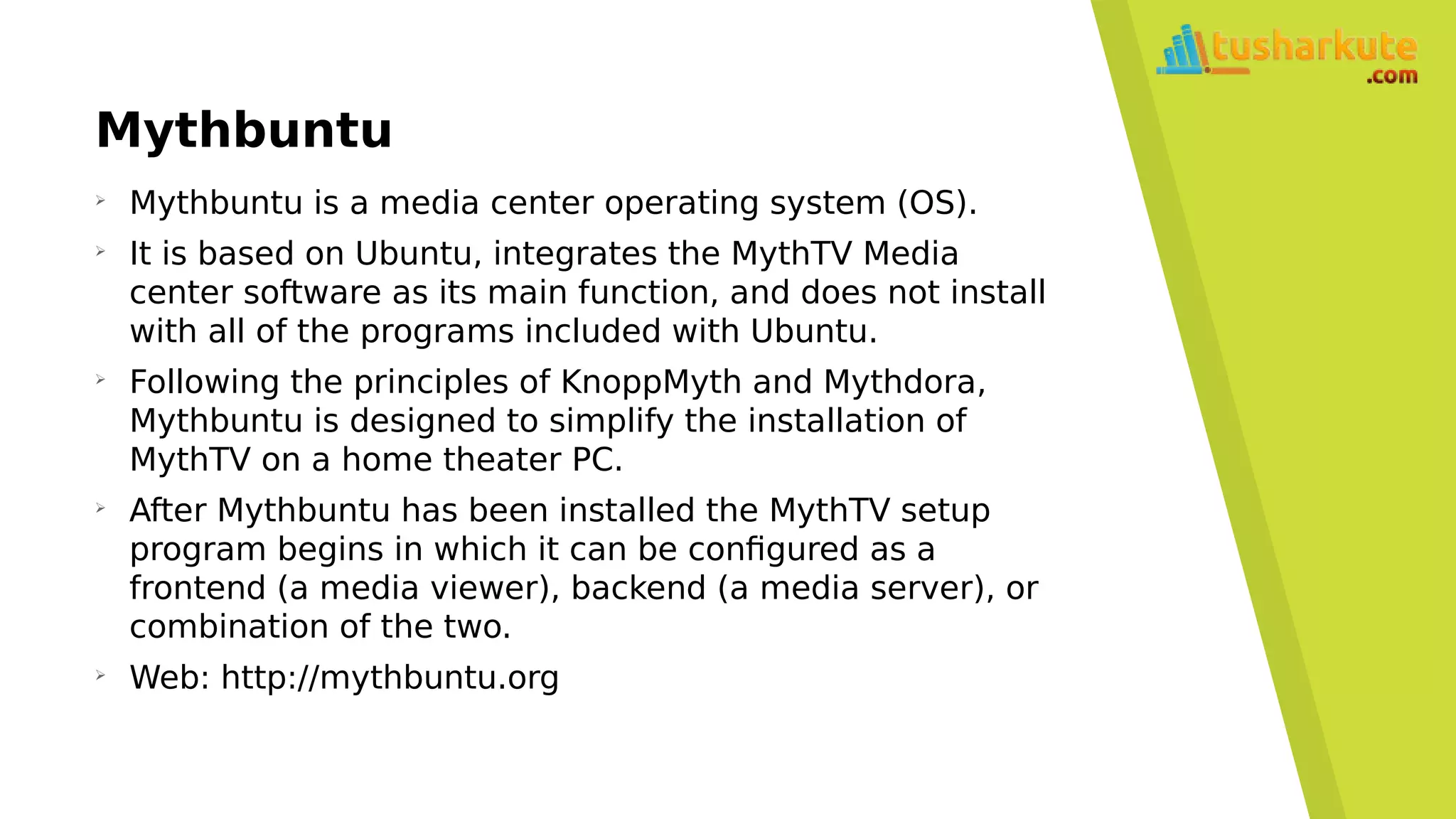 Mythbuntu
➢
Mythbuntu is a media center operating system (OS).
➢
It is based on Ubuntu, integrates the MythTV Media
center software as its main function, and does not install
with all of the programs included with Ubuntu.
➢
Following the principles of KnoppMyth and Mythdora,
Mythbuntu is designed to simplify the installation of
MythTV on a home theater PC.
➢
After Mythbuntu has been installed the MythTV setup
program begins in which it can be configured as a
frontend (a media viewer), backend (a media server), or
combination of the two.
➢
Web: http://mythbuntu.org
 
