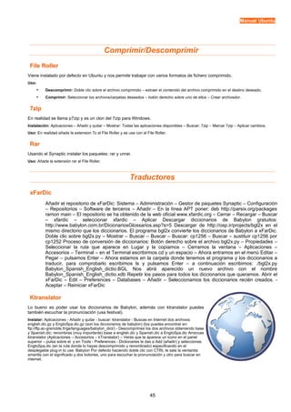 Manual Ubuntu




                                              Comprimir/Descomprimir
 File Roller
Viene instalado por defecto en Ubuntu y nos permite trabajar con varios formatos de fichero comprimido.
Uso:
       •   Descomprimir: Doble clic sobre el archivo comprimido – extraer el contenido del archivo comprimido en el destino deseado.
       •   Comprimir: Seleccionar los archivos/carpetas deseados – botón derecho sobre uno de ellos – Crear archivador.


 7zip
En realidad se llama p7zip y es un clon del 7zip para Windows.
Instalación: Aplicaciones – Añadir y quitar – Mostrar: Todas las aplicaciones disponibles – Buscar: 7zip – Marcar 7zip – Aplicar cambios.
Uso: En realidad añade la extension 7z al File Roller y se usa con el File Roller.

 Rar
Usando el Synaptic instalar los paquetes: rar y unrar.
Uso: Añade la extensión rar al File Roller.



                                                            Traductores
 xFarDic
           Añadir el repositorio de xFarDic: Sistema – Adiministración – Gestor de paquetes Synaptic – Configuración
           – Repositorios – Software de terceros – Añadir – En la línea APT poner: deb http://parsix.org/packages
           ramon main – El repositorio se ha obtenido de la web oficial www.xfardic.org – Cerrar – Recargar – Buscar
           – xfardic – seleccionar xfardic – Aplicar Descargar diccionarios de Babylon gratuitos:
           http://www.babylon.com.br/DicionariosGlossarios.asp?s=5 Descargar de http://osp.ir/projects/bgl2x en el
           mismo directorio que los diccionarios. El programa bgl2x convierte los diccionarios de Babylon a xFarDic.
           Doble clic sobre bgl2x.py – Mostrar – Buscar – Buscar – Buscar: cp1256 – Buscar – sustituir cp1256 por
           cp1252 Proceso de conversión de diccionarios: Botón derecho sobre el archivo bgl2x.py – Propiedades –
           Seleccionar la ruta que aparece en Lugar y la copiamos – Cerramos la ventana – Aplicaciones –
           Accesorios – Terminal – en el Terminal escribirmos cd y un espacio – Ahora entramos en el menú Editar –
           Pegar – pulsamos Enter – Ahora estamos en la carpeta donde tenemos el programa y los diccionarios a
           traducir, para comprobarlo escribimos ls y pulsamos Enter – a continuación escribimos: ./bgl2x.py
           Babylon_Spanish_English_dictio.BGL Nos abrá aparecido un nuevo archivo con el nombre
           Babylon_Spanish_English_dictio.xdb Repetir los pasos para todos los diccionarios que queramos. Abrir el
           xFarDic – Edit – Preferences – Databases – Añadir – Seleccionamos los diccionarios recién creados. -
           Aceptar – Reiniciar xFarDic

 Ktranslator
Lo bueno es poder usar los diccionarios de Babylon, además con ktranslator puedes
también escuchar la pronunciación (usa festival).
Instalar: Aplicaciones - Añadir y quitar - buscar: ktranslator - Buscas en Internet dos archivos:
english.dic.gz y EngtoSpa.dic.gz (son los diccionarios de babylon) (los puedes encontrar en:
ftp://ftp.ac-grenoble.fr/ge/languages/babylon_dict/) - Descomprimes los dos archivos obteniendo base
y Spanish.dic; renombras (muy importante) base a english.dic y Spanish.dic a EngtoSpa.dic Arrancas
ktranslator (Aplicaciones – Accesorios – kTranslator) – Verás que te aparece un icono en el panel
superior – pulsa sobre el y en Tools - Preferences - Dictionaries le das a Add (añadir) y seleccionas
EngtoSpa.dic (en la ruta donde lo hayas descomprimido y renombrado) especificando en el
desplegable plug-in to use: Babylon Por defecto haciendo doble clic con CTRL te sale la ventanita
amarilla con el significado y dos botones, uno para escuchar la pronunciación y otro para buscar en
internet.




                                                                        45
 