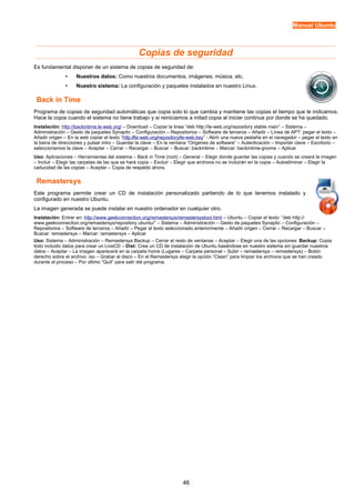 Manual Ubuntu



                                                  Copias de seguridad
Es fundamental disponer de un sistema de copias de seguridad de:
               •    Nuestros datos: Como nuestros documentos, imágenes, música, etc.
               •    Nuestro sistema: La configuración y paquetes instalados en nuestro Linux.

 Back in Time
Programa de copias de seguridad automáticas que copia solo lo que cambia y mantiene las copias el tiempo que le indicamos.
Hace la copia cuando el sistema no tiene trabajo y si reiniciamos a mitad copia al iniciar continua por donde se ha quedado.
Instalación: http://backintime.le-web.org/ – Download – Copiar la linea “deb http://le-web.org/repository stable main” – Sistema –
Administración – Gesto de paquetes Synaptic – Configuración – Repositorios – Software de terceros – Añadir – Línea de APT: pegar el texto –
Añadir origen – En la web copiar el texto “http://le-web.org/repository/le-web.key” - Abrir una nueva pestaña en el navegador – pegar el texto en
la barra de direcciones y pulsar intro – Guardar la clave – En la ventana “Orígenes de software” – Autenticación – Importar clave – Escritorio –
seleccionamos la clave – Aceptar – Cerrar – Recargar – Buscar – Buscar: backintime – Marcar: backintime-gnome – Aplicar
Uso: Aplicaciones – Herramientas del sistema – Back in Time (root) – General – Elegir donde guardar las copias y cuando se creará la imagen
– Incluir – Elegir las carpetas de las que se hará copia – Excluir – Elegir que archivos no se incluirán en la copia – Autoeliminar – Elegir la
caducidad de las copias – Aceptar – Copia de respaldo ahora.

 Remastersys
Este programa permite crear un CD de instalación personalizado partiendo de lo que tenemos instalado y
configurado en nuestro Ubuntu.
La imagen generada se puede instalar en nuestro ordenador en cualquier otro.
Instalación: Entrar en: http://www.geekconnection.org/remastersys/remastersystool.html – Ubuntu – Copiar el texto: “deb http://
www.geekconnection.org/remastersys/repository ubuntu/” – Sistema – Administración – Gesto de paquetes Synaptic – Configuración –
Repositorios – Software de terceros – Añadir – Pegar el texto seleccionado anteriormente – Añadir origen – Cerrar – Recargar – Buscar –
Buscar: remastersys – Marcar: remastersys – Aplicar
Uso: Sistema – Administración – Remastersys Backup – Cerrar el resto de ventanas – Aceptar – Elegir una de las opciones: Backup: Copia
todo incluido datos para crear un LiveCD – Dist: Crea un CD de instalación de Ubuntu basándose en nuestro sistema sin guardar nuestros
datos – Aceptar – La imagen aparecerá en la carpeta home (Lugares – Carpeta personal – Subir – remastersys – remastersys) – Botón
derecho sobre el archivo .iso – Grabar al disco – En el Remastersys elegir la opción “Clean” para limpiar los archivos que se han creado
durante el proceso – Por último “Quit” para salir del programa.




                                                                       46
 