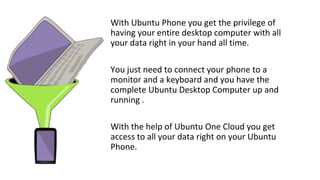 With Ubuntu Phone you get the privilege of
having your entire desktop computer with all
your data right in your hand all time.
You just need to connect your phone to a
monitor and a keyboard and you have the
complete Ubuntu Desktop Computer up and
running .
With the help of Ubuntu One Cloud you get
access to all your data right on your Ubuntu
Phone.
 