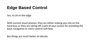 Edge Based Control
Yes, its all on the edge
With current smart phones, they are either making you rely on the
hard keys or they are taking off a part of your screen for providing the
basic navigation or menu control soft keys.
But things are much better at Ubuntu
 